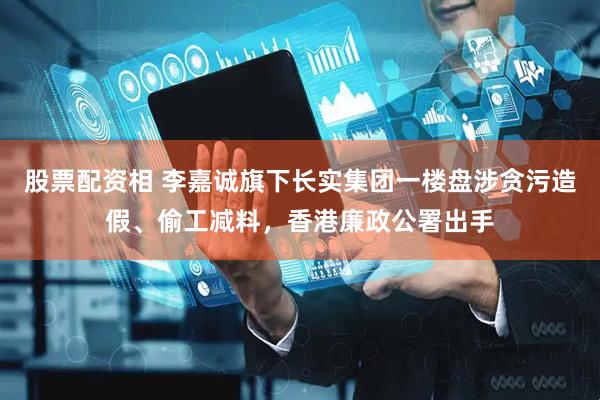 股票配资相 李嘉诚旗下长实集团一楼盘涉贪污造假、偷工减料，香港廉政公署出手