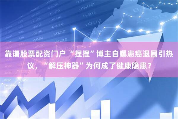 靠谱股票配资门户 “捏捏”博主自曝患癌退圈引热议，“解压神器”为何成了健康隐患？