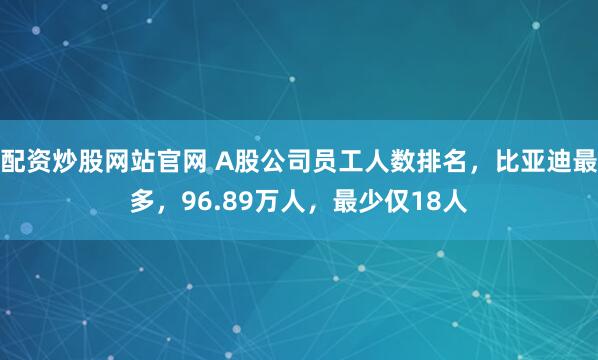 配资炒股网站官网 A股公司员工人数排名，比亚迪最多，96.89万人，最少仅18人