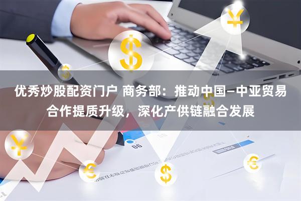 优秀炒股配资门户 商务部：推动中国—中亚贸易合作提质升级，深化产供链融合发展