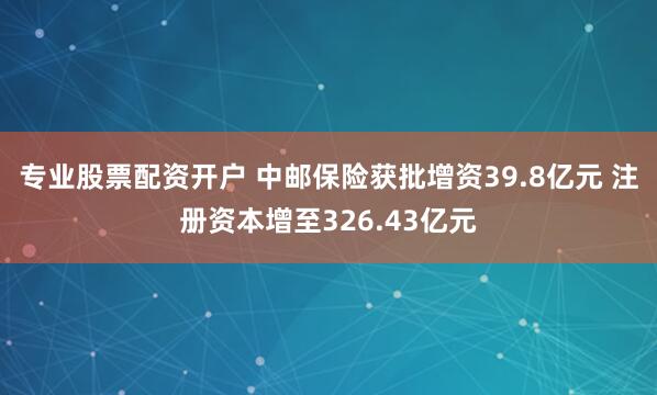 专业股票配资开户 中邮保险获批增资39.8亿元 注册资本增至326.43亿元