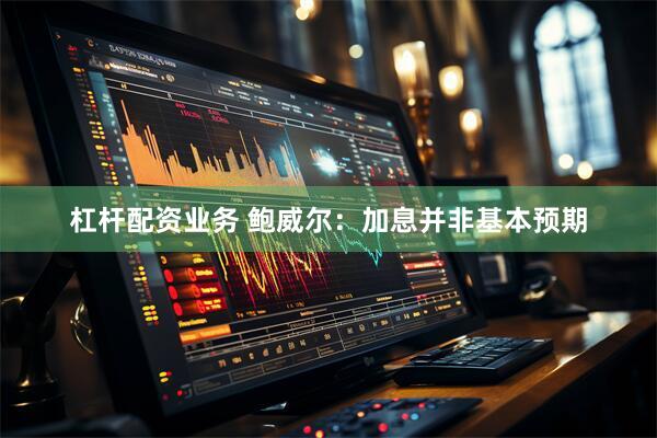 杠杆配资业务 鲍威尔：加息并非基本预期