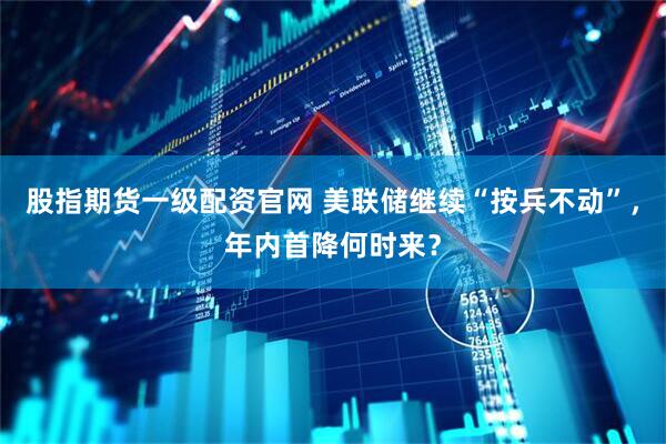 股指期货一级配资官网 美联储继续“按兵不动”，年内首降何时来？
