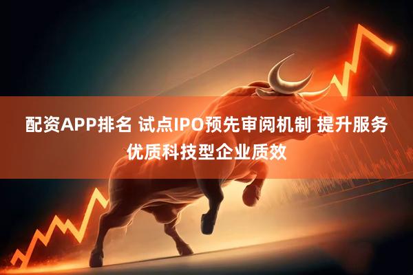 配资APP排名 试点IPO预先审阅机制 提升服务优质科技型企业质效