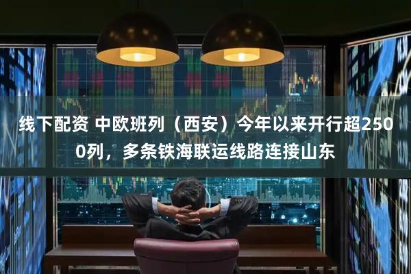 线下配资 中欧班列（西安）今年以来开行超2500列，多条铁海联运线路连接山东