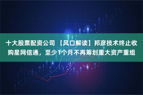 十大股票配资公司 【风口解读】邦彦技术终止收购星网信通，至少1个月不再筹划重大资产重组