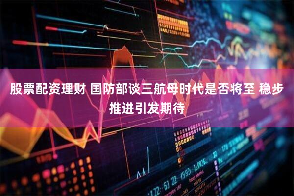 股票配资理财 国防部谈三航母时代是否将至 稳步推进引发期待