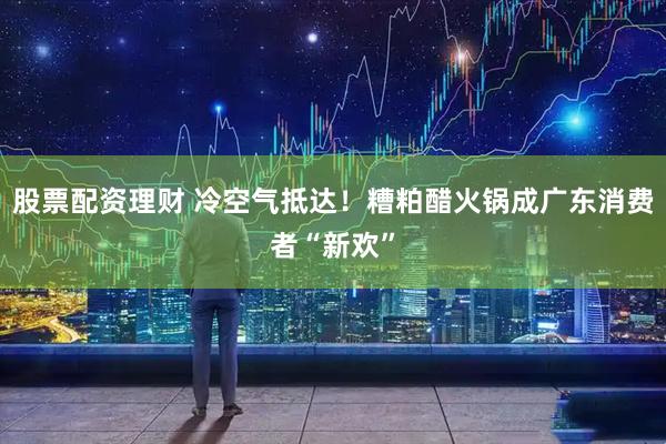 股票配资理财 冷空气抵达！糟粕醋火锅成广东消费者“新欢”