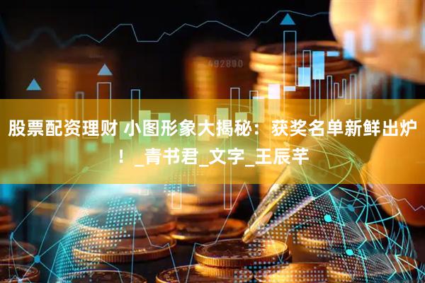 股票配资理财 小图形象大揭秘：获奖名单新鲜出炉！_青书君_文字_王辰芊