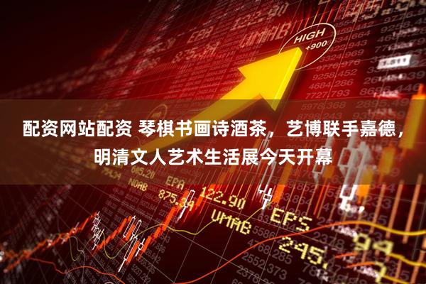 配资网站配资 琴棋书画诗酒茶，艺博联手嘉德，明清文人艺术生活展今天开幕