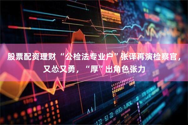 股票配资理财 “公检法专业户”张译再演检察官，又怂又勇，“厚”出角色张力