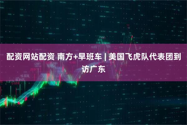 配资网站配资 南方+早班车 | 美国飞虎队代表团到访广东