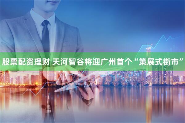 股票配资理财 天河智谷将迎广州首个“策展式街市”