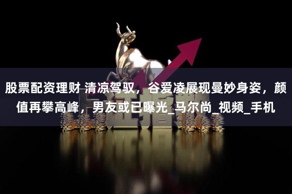 股票配资理财 清凉驾驭，谷爱凌展现曼妙身姿，颜值再攀高峰，男友或已曝光_马尔尚_视频_手机