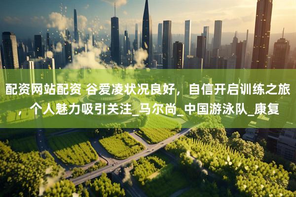 配资网站配资 谷爱凌状况良好，自信开启训练之旅，个人魅力吸引关注_马尔尚_中国游泳队_康复