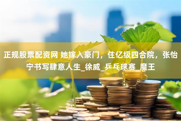 正规股票配资网 她嫁入豪门，住亿级四合院，张怡宁书写肆意人生_徐威_乒乓球赛_魔王