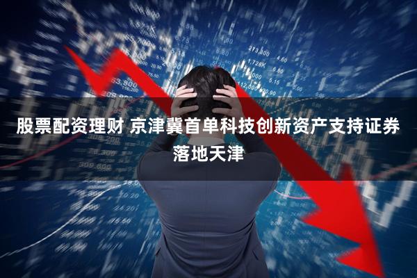 股票配资理财 京津冀首单科技创新资产支持证券落地天津