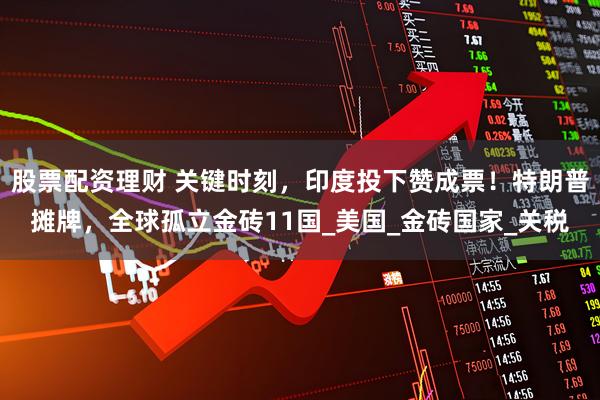 股票配资理财 关键时刻，印度投下赞成票！特朗普摊牌，全球孤立金砖11国_美国_金砖国家_关税