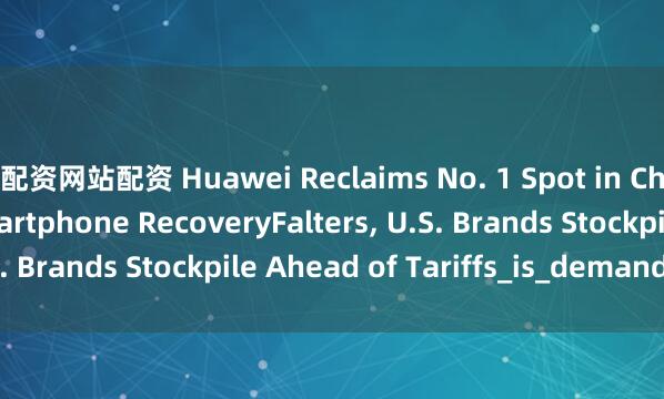 配资网站配资 Huawei Reclaims No. 1 Spot in China as Global Smartphone RecoveryFalters, U.S. Brands Stockpile Ahead of Tariffs_is_demand_new