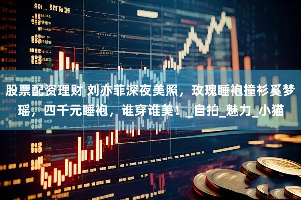 股票配资理财 刘亦菲深夜美照，玫瑰睡袍撞衫奚梦瑶，四千元睡袍，谁穿谁美！_自拍_魅力_小猫