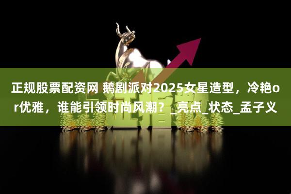 正规股票配资网 鹅剧派对2025女星造型，冷艳or优雅，谁能引领时尚风潮？_亮点_状态_孟子义