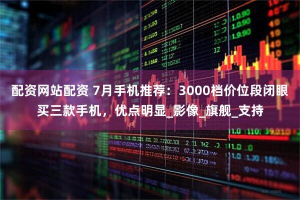 配资网站配资 7月手机推荐：3000档价位段闭眼买三款手机，优点明显_影像_旗舰_支持