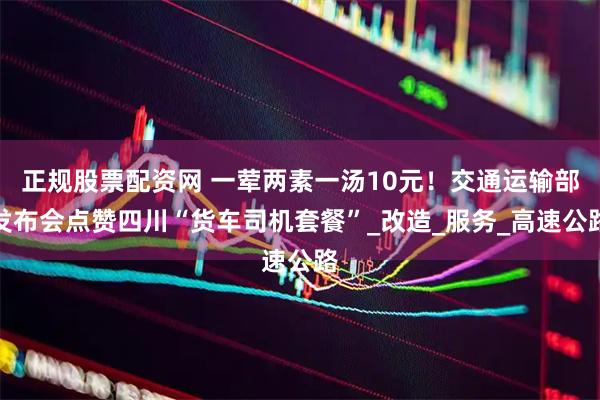 正规股票配资网 一荤两素一汤10元！交通运输部发布会点赞四川“货车司机套餐”_改造_服务_高速公路