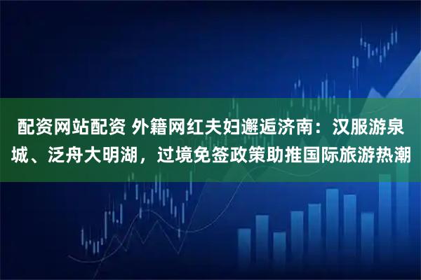 配资网站配资 外籍网红夫妇邂逅济南：汉服游泉城、泛舟大明湖，过境免签政策助推国际旅游热潮