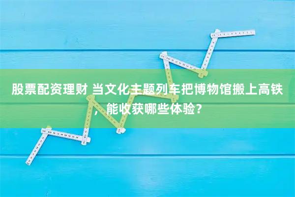 股票配资理财 当文化主题列车把博物馆搬上高铁，能收获哪些体验？