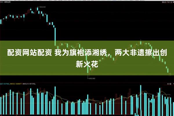配资网站配资 我为旗袍添湘绣,两大非遗擦出创新火花