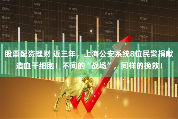 股票配资理财 近三年,上海公安系统8位民警捐献造血干细胞!不同的“战场”,同样的挽救!