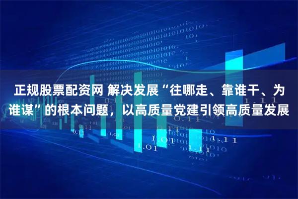 正规股票配资网 解决发展“往哪走、靠谁干、为谁谋”的根本问题，以高质量党建引领高质量发展