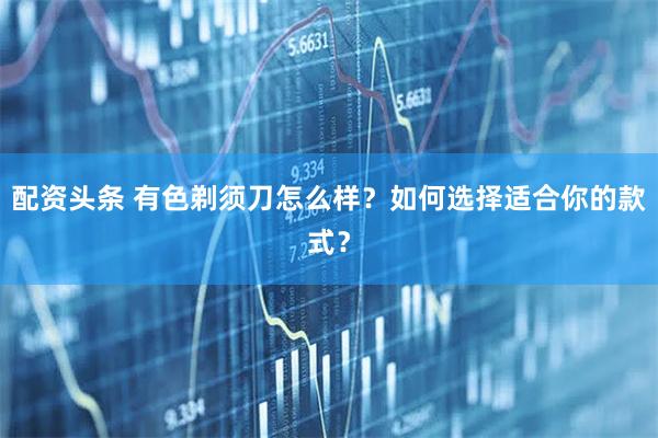 配资头条 有色剃须刀怎么样？如何选择适合你的款式？