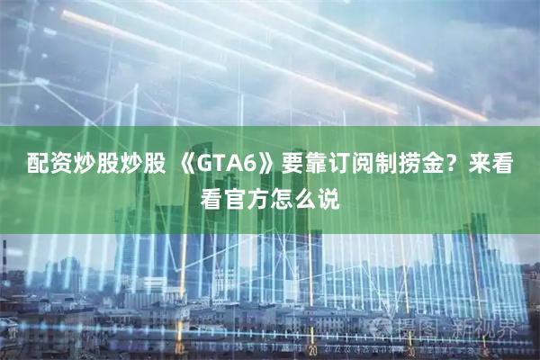 配资炒股炒股 《GTA6》要靠订阅制捞金?来看看官方怎么说