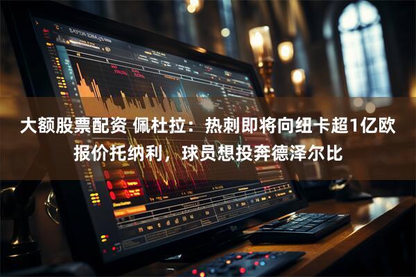 大额股票配资 佩杜拉：热刺即将向纽卡超1亿欧报价托纳利，球员想投奔德泽尔比