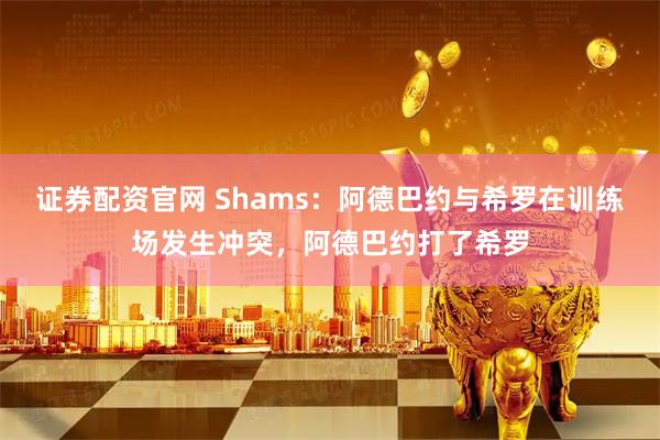 证券配资官网 Shams：阿德巴约与希罗在训练场发生冲突，阿德巴约打了希罗