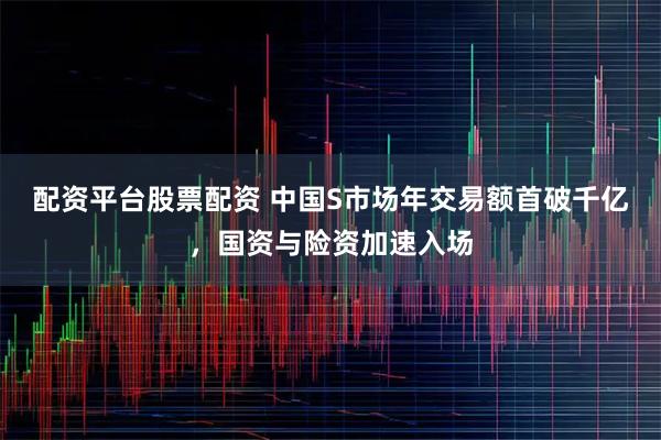 配资平台股票配资 中国S市场年交易额首破千亿，国资与险资加速入场