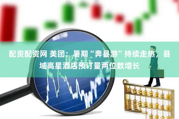 配资配资网 美团：暑期“奔县游”持续走热，县域高星酒店预订量两位数增长